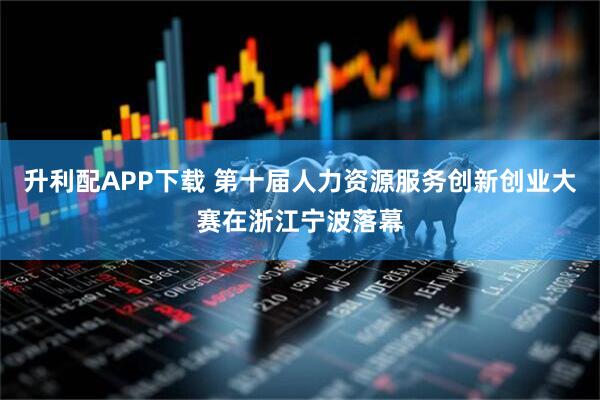 升利配APP下载 第十届人力资源服务创新创业大赛在浙江宁波落幕