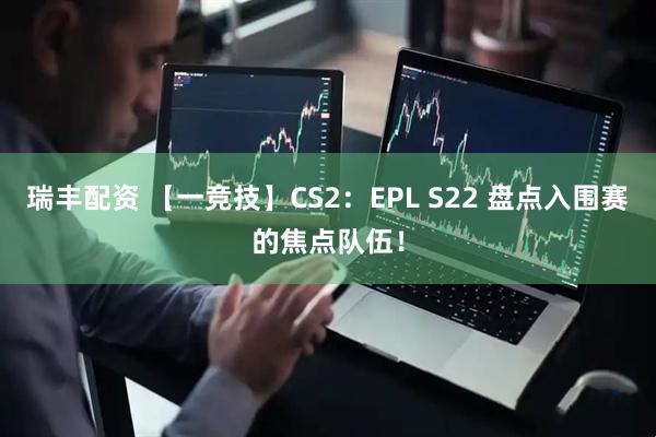 瑞丰配资 【一竞技】CS2：EPL S22 盘点入围赛的焦点队伍！