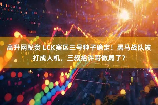 高升网配资 LCK赛区三号种子确定！黑马战队被打成人机，三叔给许哥做局了？