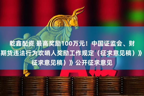 乾鑫配资 最高奖励100万元！中国证监会、财政部就《证券期货违法行为吹哨人奖励工作规定（征求意见稿）》公开征求意见