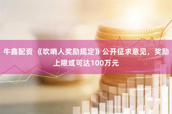 牛鑫配资 《吹哨人奖励规定》公开征求意见，奖励上限或可达100万元
