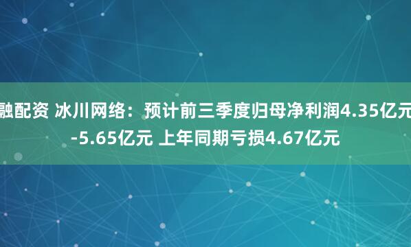 融配资 冰川网络：预计前三季度归母净利润4.35亿元-5.65亿元 上年同期亏损4.67亿元