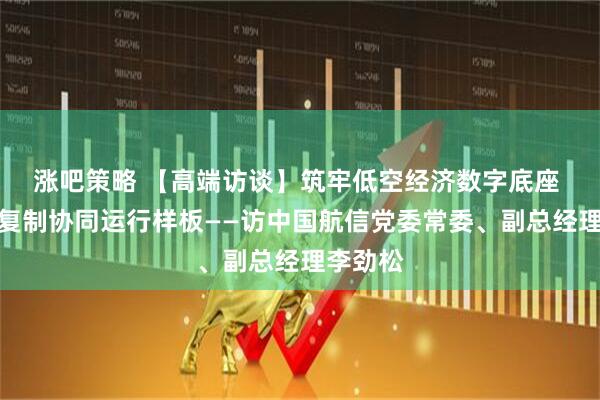 涨吧策略 【高端访谈】筑牢低空经济数字底座 打造可复制协同运行样板——访中国航信党委常委、副总经理李劲松
