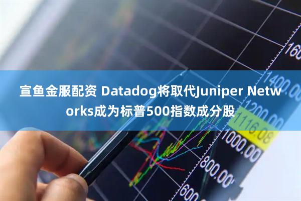 宣鱼金服配资 Datadog将取代Juniper Networks成为标普500指数成分股