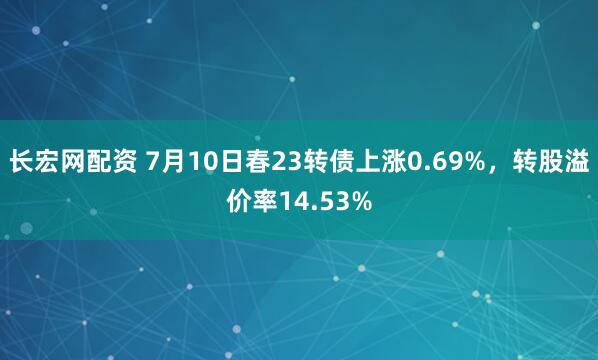 长宏网配资 7月10日春23转债上涨0.69%，转股溢价率14.53%