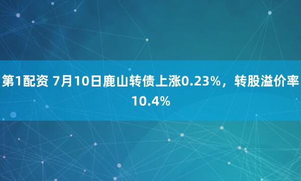 第1配资 7月10日鹿山转债上涨0.23%，转股溢价率10.4%