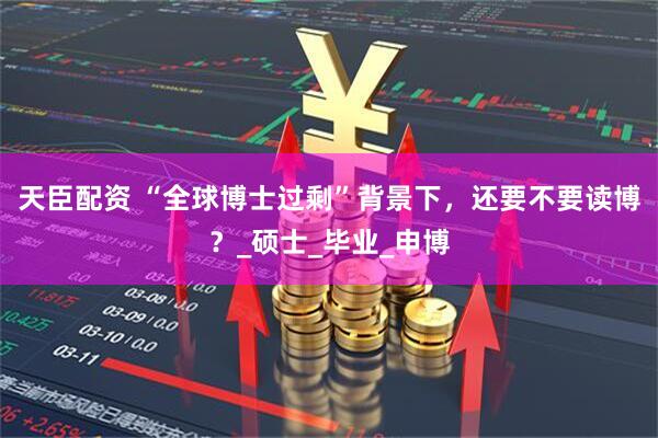 天臣配资 “全球博士过剩”背景下，还要不要读博？_硕士_毕业_申博