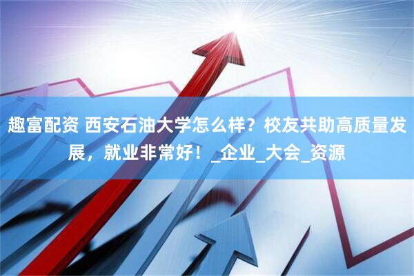 趣富配资 西安石油大学怎么样？校友共助高质量发展，就业非常好！_企业_大会_资源