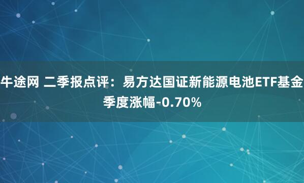 牛途网 二季报点评：易方达国证新能源电池ETF基金季度涨幅-0.70%