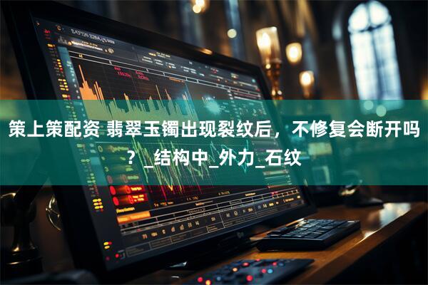 策上策配资 翡翠玉镯出现裂纹后，不修复会断开吗？_结构中_外力_石纹