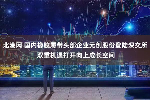北港网 国内橡胶履带头部企业元创股份登陆深交所 双重机遇打开向上成长空间