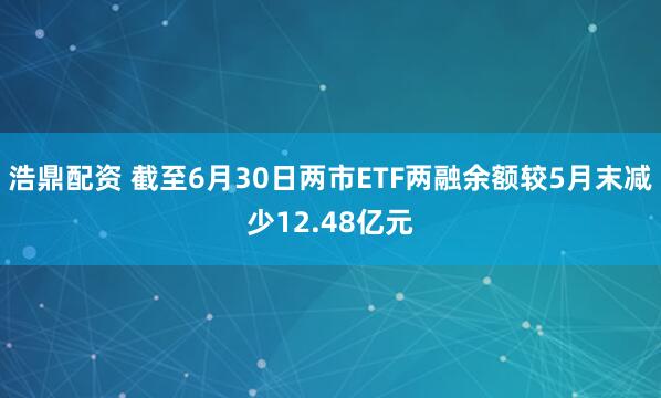 浩鼎配资 截至6月30日两市ETF两融余额较5月末减少12.48亿元